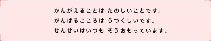 かんがえることは たのしいことです。がんばるこころは うつくしいです。せんせいはいつも そうおもっています。