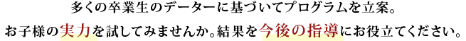 多くの卒業生のデーターに基づいてプログラムを立案。お子様の実力を試してみませんか。結果を今後の指導にお役立てください。