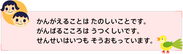 かんがえることは たのしいことです。がんばるこころは うつくしいです。せんせいはいつも そうおもっています。