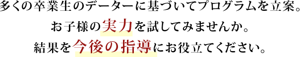 多くの卒業生のデーターに基づいてプログラムを立案。お子様の実力を試してみませんか。結果を今後の指導にお役立て下さい。